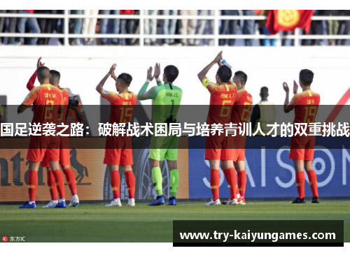 国足逆袭之路：破解战术困局与培养青训人才的双重挑战