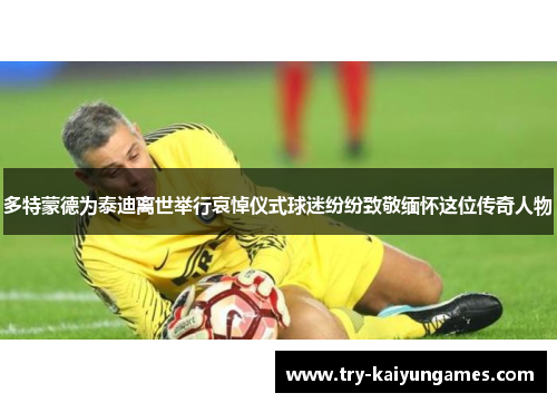 多特蒙德为泰迪离世举行哀悼仪式球迷纷纷致敬缅怀这位传奇人物