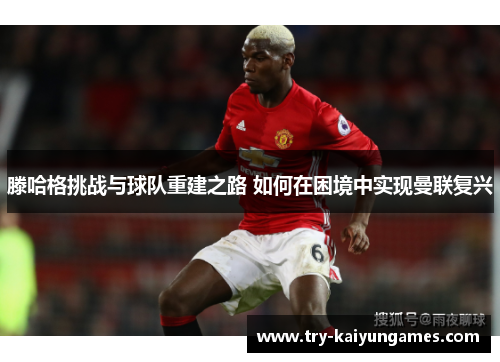 滕哈格挑战与球队重建之路 如何在困境中实现曼联复兴