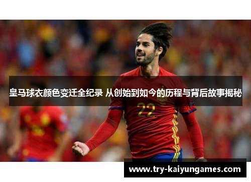 皇马球衣颜色变迁全纪录 从创始到如今的历程与背后故事揭秘