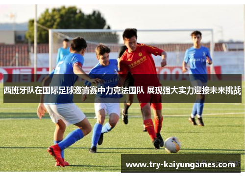 西班牙队在国际足球邀请赛中力克法国队 展现强大实力迎接未来挑战