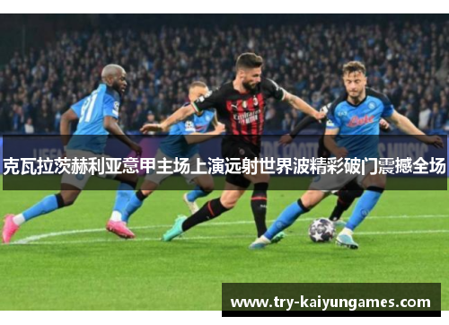 克瓦拉茨赫利亚意甲主场上演远射世界波精彩破门震撼全场 克瓦拉茨赫利亚意甲主场上演远射世界波精彩破门震撼全场